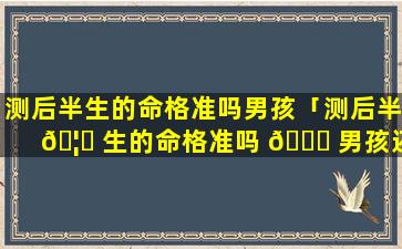 测后半生的命格准吗男孩「测后半 🦊 生的命格准吗 🐞 男孩还是女孩」